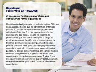 ReportagemReportagem
Fonte: Você SA (11/02/2005)Fonte: Você SA (11/02/2005)
Empresas britânicas têm prejuízo por
contratar de forma equivocada
Um relatório divulgado pela consultoria inglesa SHL, no
ano passado, mostra que as companhias britânicas
gastam 60 bilhões de reais/ano com processo de
seleção ineficientes. E o pior, o recrutamento, em
grande parte dos casos, resulta na escolha de
profissionais que não têm o perfil para o cargo ou
mostram desempenho pífio nos primeiros meses de
trabalho. Estima-se que as companhias britânicas
percam cinco mil reais para cada empregado recém
contratado, que não corresponde a expectativa dos
patrões. O cálculo desse valor leva em conta o número
de horas que gerentes e supervisores levam para
corrigir erros causados pelos novatos. A idéia é que
esses profissionais, gerentes e supervisores, estariam
deixando de render para cubrir “buracos” dos recém
contratados.
 