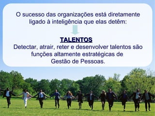 O sucesso das organizações está diretamente
ligado à inteligência que elas detêm:
TALENTOSTALENTOS
Detectar, atrair, reter e desenvolver talentos são
funções altamente estratégicas de
Gestão de Pessoas.
 
