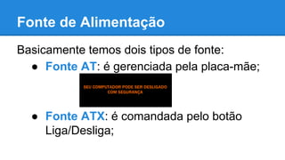 Fonte de Alimentação 
Basicamente temos dois tipos de fonte: 
● Fonte AT: é gerenciada pela placa-mãe; 
● Fonte ATX: é comandada pelo botão 
Liga/Desliga; 
 