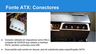 Fonte ATX: Conectores 
● Conector utilizado em dispositivos como HDs e 
unidades de CD/DVD que utilizam a interface 
PATA, também conhecida como IDE. 
● Esse padrão está caindo em desuso, pois foi substituído pelas especificações SATA 
 