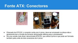 Fonte ATX: Conectores 
● Chamado de ATX12V, o conector conta com 4 pinos, deve ser encaixado na placa-mãe e 
geralmente tem a função de fornecer alimentação elétrica para o processador. 
● Há uma versão mais atual, denominada EPS12V, que utiliza 8 pinos e que pode ser formada 
também pela união de dois conectores de 4 pinos: 
 