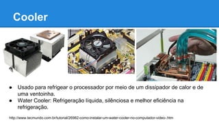 Cooler 
● Usado para refrigear o processador por meio de um dissipador de calor e de 
uma ventoinha. 
● Water Cooler: Refrigeração líquida, silênciosa e melhor eficiência na 
refrigeração. 
http://www.tecmundo.com.br/tutorial/26982-como-instalar-um-water-cooler-no-computador-video-.htm 
 