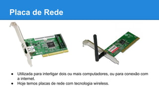 Placa de Rede 
● Utilizada para interligar dois ou mais computadores, ou para conexão com 
a internet. 
● Hoje temos placas de rede com tecnologia wireless. 
 