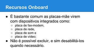 Recursos Onboard 
● É bastante comum as placas-mãe virem 
com dispositivos integrados como: 
○ placa de fax-modem, 
○ placa de rede, 
○ placa de som e 
○ placa de vídeo; 
● Não é possível excluir, e sim desabilitá-los 
quando necessário. 
 