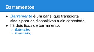 Barramentos 
● Barramento é um canal que transporta 
sinais para os dispositivos a ele conectado. 
● há dois tipos de barramento: 
○ Extensão; 
○ Expansão; 
 
