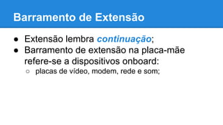 Barramento de Extensão 
● Extensão lembra continuação; 
● Barramento de extensão na placa-mãe 
refere-se a dispositivos onboard: 
○ placas de vídeo, modem, rede e som; 
 