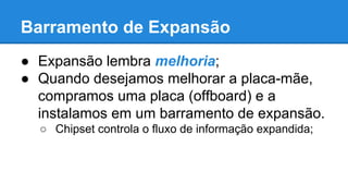 Barramento de Expansão 
● Expansão lembra melhoria; 
● Quando desejamos melhorar a placa-mãe, 
compramos uma placa (offboard) e a 
instalamos em um barramento de expansão. 
○ Chipset controla o fluxo de informação expandida; 
 