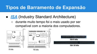 Tipos de Barramento de Expansão 
● ISA (Industry Standard Architecture) 
○ durante muito tempo foi o mais usado por ser 
compatível com a maioria dos computadores. 
 