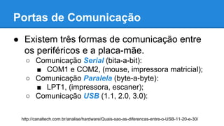 Portas de Comunicação 
● Existem três formas de comunicação entre 
os periféricos e a placa-mãe. 
○ Comunicação Serial (bita-a-bit): 
■ COM1 e COM2, (mouse, impressora matricial); 
○ Comunicação Paralela (byte-a-byte): 
■ LPT1, (impressora, escaner); 
○ Comunicação USB (1.1, 2.0, 3.0): 
http://canaltech.com.br/analise/hardware/Quais-sao-as-diferencas-entre-o-USB-11-20-e-30/ 
 