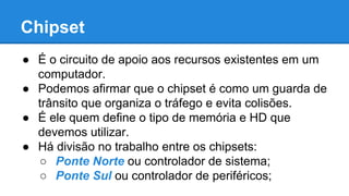 Chipset 
● É o circuito de apoio aos recursos existentes em um 
computador. 
● Podemos afirmar que o chipset é como um guarda de 
trânsito que organiza o tráfego e evita colisões. 
● É ele quem define o tipo de memória e HD que 
devemos utilizar. 
● Há divisão no trabalho entre os chipsets: 
○ Ponte Norte ou controlador de sistema; 
○ Ponte Sul ou controlador de periféricos; 
 