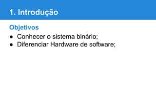 1. Introdução 
Objetivos 
● Conhecer o sistema binário; 
● Diferenciar Hardware de software; 
 