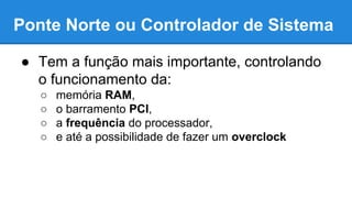 Ponte Norte ou Controlador de Sistema 
● Tem a função mais importante, controlando 
o funcionamento da: 
○ memória RAM, 
○ o barramento PCI, 
○ a frequência do processador, 
○ e até a possibilidade de fazer um overclock 
 