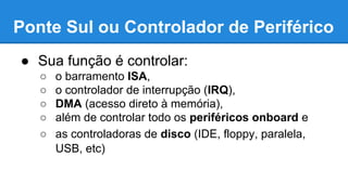 Ponte Sul ou Controlador de Periférico 
● Sua função é controlar: 
○ o barramento ISA, 
○ o controlador de interrupção (IRQ), 
○ DMA (acesso direto à memória), 
○ além de controlar todo os periféricos onboard e 
○ as controladoras de disco (IDE, floppy, paralela, 
USB, etc) 
 