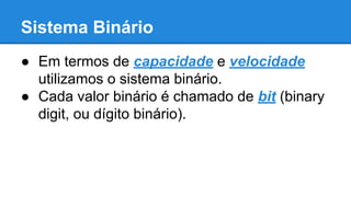 Sistema Binário 
● Em termos de capacidade e velocidade 
utilizamos o sistema binário. 
● Cada valor binário é chamado de bit (binary 
digit, ou dígito binário). 
 