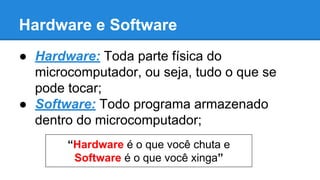 Hardware e Software 
● Hardware: Toda parte física do 
microcomputador, ou seja, tudo o que se 
pode tocar; 
● Software: Todo programa armazenado 
dentro do microcomputador; 
“Hardware é o que você chuta e 
Software é o que você xinga” 
 