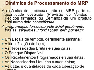 Dinâmica de Processamento do MRP
A dinâmica de processamento no MRP parte da
quantidade desejada (Previsão de Vendas ,
Pedidos firmados ou Demanda)de um produto
final numa data especificada.
A programação fornecida pelo MRP geralmente
traz as seguintes informações, item por item:
 Um Escala de tempos, geralmente semanal;
 A identificação do item;
 As Necessidades Brutas e suas datas;
 O Estoque Disponível;
 Os Recebimentos Programados e suas datas;
 As Necessidades Líquidas e suas datas;
 As datas e quantidades de cada Liberação de2
 