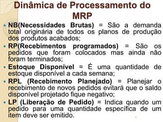 Dinâmica de Processamento do
MRP
 NB(Necessidades Brutas) = São a demanda
total originária de todos os planos de produção
dos produtos acabados;
 RP(Recebimentos programados) = São os
pedidos que foram colocados mas ainda não
foram terminados;
 Estoque Disponível = É uma quantidade de
estoque disponível a cada semana;
 RPL (Recebimento Planejado) = Planejar o
recebimento de novos pedidos evitará que o saldo
disponível projetado fique negativo;
 LP (Liberação de Pedido) = Indica quando um
pedido para uma quantidade específica de um
item deve ser emitido. 4
 