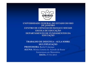 UNIVERSIDADE FEDERAL DO ESTADO DO RIO
              DE JANEIRO
 CENTRO DE CIÊNCIAS HUMANAS E SOCIAIS
         ESCOLA DE EDUCAÇÃO
  DEPARTAMENTO DE FUNDAMENTOS DA
              EDUCAÇÃO

  TRABALHO DE DIDÁTICA – AULA SOBRE
             MULTIPLICAÇÃO
 PROFESSORA: Rachel Colacique
 ALUNA: Mônica Limeira de Azeredo de Souza
          Licenciatura em Matemática
              DATA: 27/03/2013
 