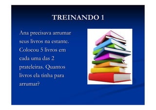 TREINANDO 1
Ana precisava arrumar
seus livros na estante.
Colocou 5 livros em
cada uma das 2
prateleiras. Quantos
livros ela tinha para
arrumar?
 