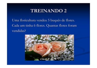 TREINANDO 2
Uma floricultura vendeu 5 buquês de flores.
Cada um tinha 6 flores. Quantas flores foram
vendidas?
 