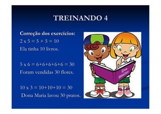 TREINANDO 4
Correção dos exercícios:
2 x 5 = 5 + 5 = 10
Ela tinha 10 livros.

5 x 6 = 6+6+6+6+6 = 30
Foram vendidas 30 flores.

10 x 3 = 10+10+10 = 30
 Dona Maria lavou 30 pratos.
 