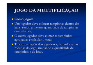 JOGO DA MULTIPLICAÇÃO
Como jogar:
Um jogador deve colocar tampinhas dentro das
latas, sendo a mesma quantidade de tampinhas
em cada lata;
O outro jogador deve contar as tampinhas
agrupadas e calcular o total;
Trocar os papéis dos jogadores, fazendo várias
rodadas do jogo, mudando a quantidade de
tampinhas e de latas.
 