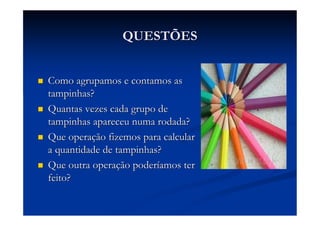 QUESTÕES


Como agrupamos e contamos as
tampinhas?
Quantas vezes cada grupo de
tampinhas apareceu numa rodada?
Que operação fizemos para calcular
a quantidade de tampinhas?
Que outra operação poderíamos ter
feito?
 