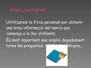 Utilitzarem la fitxa personal per obtenir una breu informació del nen/a que comença a la llar d’infants. És molt important que ompliu degudament totes les preguntes: telèfons, al·lèrgies,… 