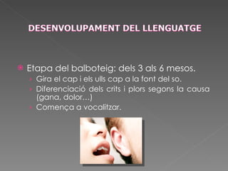 Etapa del balboteig: dels 3 als 6 mesos. Gira el cap i els ulls cap a la font del so. Diferenciació dels crits i plors segons la causa (gana, dolor…) Comença a vocalitzar. 