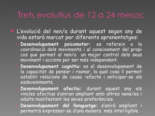 L’evolució del nen/a durant aquest segon any de vida estarà marcat per diferents aprenentatges: Desenvolupament psicomotor:  es refereix a la coordinació dels moviments i al coneixement del propi cos que permet al nen/a  un major control dels seus moviment i accions per ser més independent. Desenvolupament cognitiu:  es el desenvolupament de la capacitat de pensar i raonar, la qual cosa li permet establir relacions de causa –efecte i anticipar-se als esdeveniments. Desenvolupament afectiu:  durant aquest any els vincles afectius s’aniran ampliant amb altres nens/es i adults manifestant les seves preferències. Desenvolupament del llenguatge:  s’anirà ampliant i permetrà expressar-se d’una manera  més intel·ligible. 