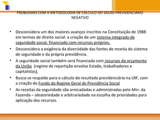 PROBLEMAS COM A METODOLOGIA DE CÁLCULO DO SALDO PREVIDENCIÁRIO
NEGATIVO

•

•
•

•
•

Desconsidera um dos maiores avanços inscritos na Constituição de 1988
em termos de direito social: a criação de um sistema integrado de
seguridade social, financiado com recursos próprios.
Desconsidera a exigência da diversidade das fontes de receita do sistema
de seguridade e da própria previdência.
A seguridade social também será financiada com recursos do orçamento
da União (regime de repartição envolve Estado, trabalhadores e
capitalistas).
Busca-se respaldo para o cálculo do resultado previdenciário na LRF, com
a criação do Fundo do Regime Geral de Previdência Social
As receitas da seguridade são arrecadadas e administradas pelo Min. da
Fazenda – aleatoriedade e arbitrariedade na escolha de prioridades para
aplicação dos recursos.

 