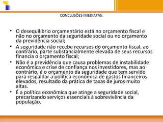 CONCLUSÕES IMEDIATAS:

• O desequilíbrio orçamentário está no orçamento fiscal e
não no orçamento da seguridade social ou no orçamento
da previdência social;
• A seguridade não recebe recursos do orçamento fiscal, ao
contrário, parte substancialmente elevada de seus recursos
financia o orçamento fiscal;
• Não é a previdência que causa problemas de instabilidade
econômica e crise de confiança nos investidores, mas ao
contrário, é o orçamento da seguridade que tem servido
para respaldar a política econômica de gastos financeiros
elevados, resultado da prática de taxas de juros muito
altas.
• É a política econômica que atinge a seguridade social,
precarizando serviços essenciais à sobrevivência da
população.

 
