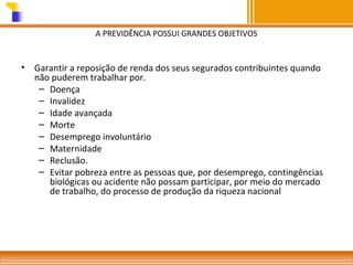 A PREVIDÊNCIA POSSUI GRANDES OBJETIVOS

•

Garantir a reposição de renda dos seus segurados contribuintes quando
não puderem trabalhar por.
– Doença
– Invalidez
– Idade avançada
– Morte
– Desemprego involuntário
– Maternidade
– Reclusão.
– Evitar pobreza entre as pessoas que, por desemprego, contingências
biológicas ou acidente não possam participar, por meio do mercado
de trabalho, do processo de produção da riqueza nacional

 