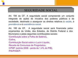 SEGURIDADE SOCIAL
Art. 194 da CF. A seguridade social compreende um conjunto
integrado de ações de iniciativa dos poderes públicos e da
sociedade, destinada a assegurar os direitos relativos à saúde, à
previdência e à assistência social.
Art. 195 da CF. A seguridade social será financiada pelos
orçamentos da União, dos Estados, do Distrito Federal e dos
Municípios e pelas seguintes contribuições sociais:
•Contribuição sobre a Folha de Salários,
•Cofins,
•Contribuição Social sobre o Lucro Líquido,
•Receita de Concursos de Prognóstico,
•CPMF (extinta 2008 - perda de 1,4% do PIB),
•PIS/PASEP.

 
