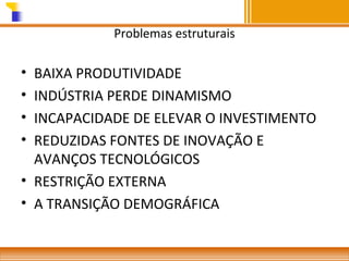Problemas estruturais

•
•
•
•

BAIXA PRODUTIVIDADE
INDÚSTRIA PERDE DINAMISMO
INCAPACIDADE DE ELEVAR O INVESTIMENTO
REDUZIDAS FONTES DE INOVAÇÃO E
AVANÇOS TECNOLÓGICOS
• RESTRIÇÃO EXTERNA
• A TRANSIÇÃO DEMOGRÁFICA

 