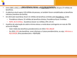 •
•
•

•

PREVIDÊNCIA SOCIAL da Seguridade passou de
Entre 2001 e 2012, o total de benefícios diretos– ALGUNS NÚMEROS 24 para 37 milhões de
benefícios.
A cobertura atual supera 110 milhões de pessoas, se também forem contabilizados os benefícios
indiretos (membros da família).
Em 2013 (até novembro), foram 31 milhões de beneficios emitidos pela Previdência, sendo:
– Previdência Urbana: 22 milhões de benefícios diretos; Previdência Rural: 9 milhões
– RGPS: 26.9 milhões; Assistência Social: 4,1 milhões; EPU: 24 mil.
A política de valorização do salário mínimo elevou a renda desse contingente em mais de 70%
acima da inflação.
–
Valor médio dos benefícios previdenciários em 2013: R$1.286,00
–
Em 2013, 92% dos benefícios eram inferiores a 3 pisos previdenciários, ou seja, inferiores a
R$2.034,00. (Piso previdenciário = R$678,00)

 