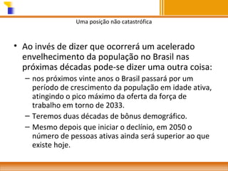 Uma posição não catastrófica

• Ao invés de dizer que ocorrerá um acelerado
envelhecimento da população no Brasil nas
próximas décadas pode-se dizer uma outra coisa:
– nos próximos vinte anos o Brasil passará por um
período de crescimento da população em idade ativa,
atingindo o pico máximo da oferta da força de
trabalho em torno de 2033.
– Teremos duas décadas de bônus demográfico.
– Mesmo depois que iniciar o declínio, em 2050 o
número de pessoas ativas ainda será superior ao que
existe hoje.

 