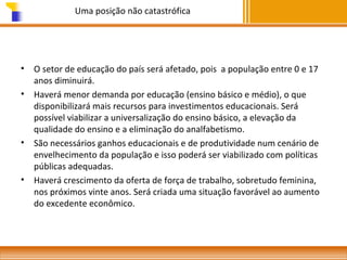 Uma posição não catastrófica

•
•

•

•

O setor de educação do país será afetado, pois a população entre 0 e 17
anos diminuirá.
Haverá menor demanda por educação (ensino básico e médio), o que
disponibilizará mais recursos para investimentos educacionais. Será
possível viabilizar a universalização do ensino básico, a elevação da
qualidade do ensino e a eliminação do analfabetismo.
São necessários ganhos educacionais e de produtividade num cenário de
envelhecimento da população e isso poderá ser viabilizado com políticas
públicas adequadas.
Haverá crescimento da oferta de força de trabalho, sobretudo feminina,
nos próximos vinte anos. Será criada uma situação favorável ao aumento
do excedente econômico.

 