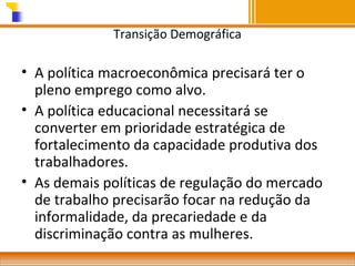 Transição Demográfica

• A política macroeconômica precisará ter o
pleno emprego como alvo.
• A política educacional necessitará se
converter em prioridade estratégica de
fortalecimento da capacidade produtiva dos
trabalhadores.
• As demais políticas de regulação do mercado
de trabalho precisarão focar na redução da
informalidade, da precariedade e da
discriminação contra as mulheres.

 