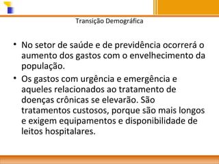 Transição Demográfica

• No setor de saúde e de previdência ocorrerá o
aumento dos gastos com o envelhecimento da
população.
• Os gastos com urgência e emergência e
aqueles relacionados ao tratamento de
doenças crônicas se elevarão. São
tratamentos custosos, porque são mais longos
e exigem equipamentos e disponibilidade de
leitos hospitalares.

 