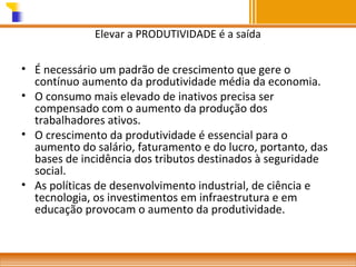 Elevar a PRODUTIVIDADE é a saída

• É necessário um padrão de crescimento que gere o
contínuo aumento da produtividade média da economia.
• O consumo mais elevado de inativos precisa ser
compensado com o aumento da produção dos
trabalhadores ativos.
• O crescimento da produtividade é essencial para o
aumento do salário, faturamento e do lucro, portanto, das
bases de incidência dos tributos destinados à seguridade
social.
• As políticas de desenvolvimento industrial, de ciência e
tecnologia, os investimentos em infraestrutura e em
educação provocam o aumento da produtividade.

 