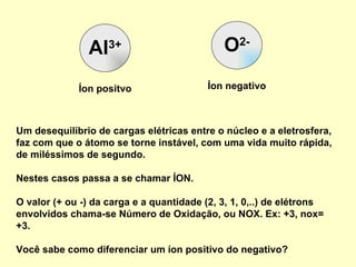 Al 3+ O 2- Um desequilíbrio de cargas elétricas entre o núcleo e a eletrosfera, faz com que o átomo se torne instável, com uma vida muito rápida, de miléssimos de segundo.  Nestes casos passa a se chamar ÍON.  O valor (+ ou -) da carga e a quantidade (2, 3, 1, 0,..) de elétrons envolvidos chama-se Número de Oxidação, ou NOX. Ex: +3, nox= +3. Você sabe como diferenciar um íon positivo do negativo? Íon positvo Íon negativo 