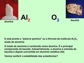 Al 2 O 3 E está pronta a “palavra química” ou a fórmula da molécula Al 2 O 3 , óxido de alumínio O óxido de alumínio é conhecido como alumina. É o principal componente da bauxita. Industrialmente, a alumina é extraída da bauxita e depois convertida em alumínio metálico (Al). Vamos conferir a estabilidade das substâncias? alumina bauxita 