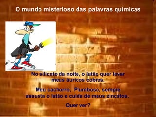 O mundo misterioso das palavras químicas No silicato da noite, o latão quer levar meus áuricos cobres. Meu cachorro,  Plumboso, sempre assusta o latão e cuida de meus zincatos.  Quer ver? 