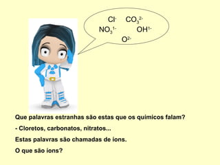 Que palavras estranhas são estas que os químicos falam? - Cloretos, carbonatos, nitratos... Estas palavras são chamadas de íons.  O que são íons? Cl -  CO 3 2-   NO 3 1-   OH 1-  O 2- 