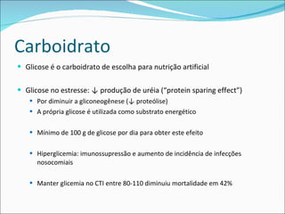 Carboidrato Glicose é o carboidrato de escolha para nutrição artificial Glicose no estresse: ↓ produção de uréia (“protein sparing effect”) Por diminuir a gliconeogênese (↓ proteólise) A própria glicose é utilizada como substrato energético Mínimo de 100 g de glicose por dia para obter este efeito Hiperglicemia: imunossupressão e aumento de incidência de infecções nosocomiais Manter glicemia no CTI entre 80-110 diminuiu mortalidade em 42%  
