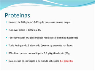 Proteinas Homem de 70 kg tem 10-11kg de proteinas (massa magra) Turnover diário = 300 g ou 3% Fonte principal: TGI (enterócitos reciclados e enzimas digestivas) Todo AA ingerido é absorvido (exceto 1g presente nas fezes) BN = 0 se: pessoa normal ingerir 0,8 g/kg/dia de ptn (60g) No estresse pós cirúrgico a demanda sobe para  1,5 g/kg/dia 