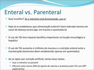 Enteral vs. Parenteral Qual escolher?  Se o intestino está funcionando, use-o! Hoje já se estabeleceu que alimentação enteral é bem tolerada mesmo em casos de doença severa (pp. em trauma e queimadura) O uso do TGI tem impacto benéfico importante na função imunológica e hepática O uso do TGI aumenta o trofismo da mucosa e a nutrição enteral evita a translocação bacteriana (bem estabelecido apenas em queimados) Ao se optar por nutrição artificial, temos duas metas:  Usar o intestino se possível Oferecer pelo menos 20% do aporte de calorias e proteinas pelo TGI com NPT suplementar. 
