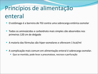 Princípios de alimentação enteral O estômago é a barreira do TGI contra uma sobrecarga entérica osmolar Todos os aminoácidos e carboidrato mais simples são absorvidos nos primeiros 120 cm de delgado A maioria das fórmulas são hiper-osmolares e oferecem 1 kcal/ml A complicação mais comum em alimentação enteral é sobrecarga osmolar. Que se mantida, pode levar a pneumatose, necrose e perfuração 