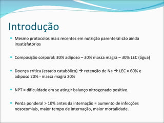 Introdução Mesmo protocolos mais recentes em nutrição parenteral são ainda insatisfatórios Composição corporal: 30% adiposo – 30% massa magra – 30% LEC (água) Doença crítica (estado catabólico)    retenção de Na    LEC = 60% e adiposo 20% - massa magra 20% NPT = dificuldade em se atingir balanço nitrogenado positivo. Perda ponderal > 10% antes da internação = aumento de infecções nosocomiais, maior tempo de internação, maior mortalidade. 